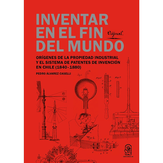 Inventar En El Fin Del Mundo: Origenes De La Propiedad Industrial Y El Sistema De Patentes De Invencion En Chile (1840-1880)