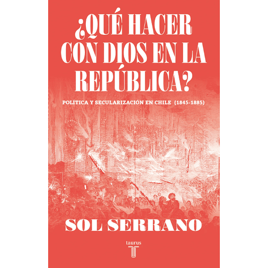 ¿Que Hacer Con Dios En La Republica? Politica Y Secularizacion En Chile (1845-1885)