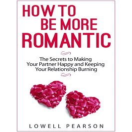 How to be More Romantic: The Secrets to Making Your Partner Happy and Keeping Your Relationship Burning