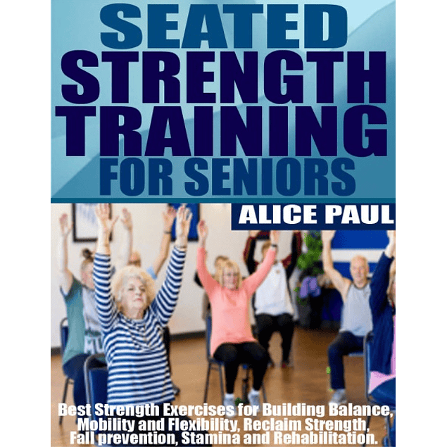 SEATED STRENGTH TRAINING FOR SENIORS: Best Strength Exercises for Building Balance, Mobility and Flexibility, Reclaim Strength, fall prevention, Stamina and Rehabilitation