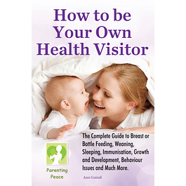 How To Be Your Own Health Visitor: The Complete Guide to Breast or Bottle Feeding, Weaning, Sleeping, Immunisation, Growth and Development, Behavioural Issues and much more.