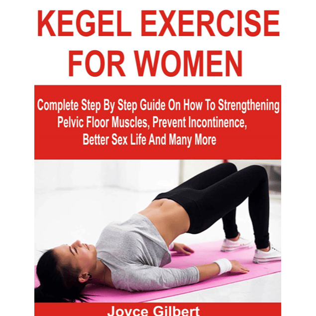 KEGEL EXERCISE FOR WOMEN: Complete Step By Step Guide On How To Strengthening Pelvic Floor Muscles, Prevent Incontinence, Better Sex Life And Many