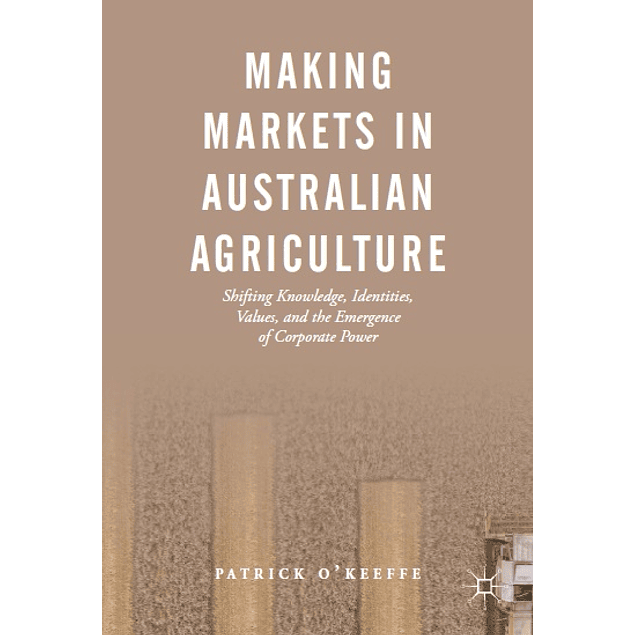  Making Markets in Australian Agriculture: Shifting Knowledge, Identities, Values, and the Emergence of Corporate Power 