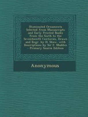 Illuminated Ornaments Selected from Manuscripts and Early Printed Books from the Sixth to the Seventeenth Centuries, Drawn and Engr. by H. Shaw, with Descriptions by Sir F. Madden