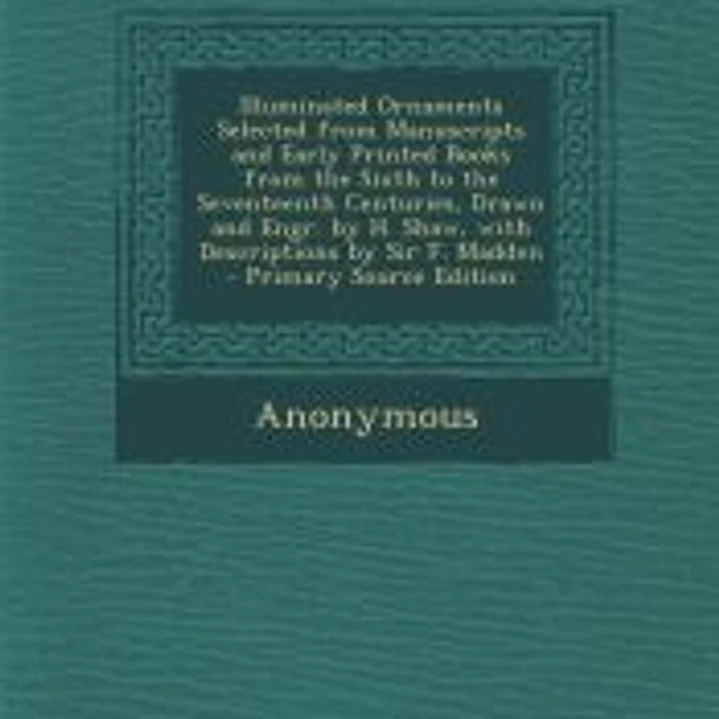 Illuminated Ornaments Selected from Manuscripts and Early Printed Books from the Sixth to the Seventeenth Centuries, Drawn and Engr. by H. Shaw, with Descriptions by Sir F. Madden 1