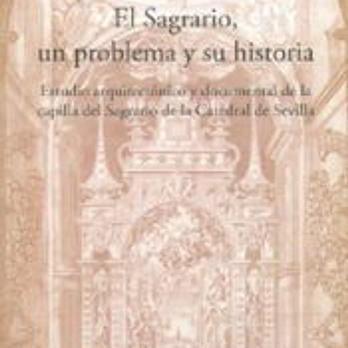El Sagrario, un problema y su historia : estudio arquitectónico y documental de la capilla del Sagrario de la Catedral de Sevilla 1
