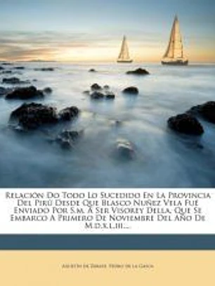 Relación Do Todo Lo Sucedido En La Provincia Del Pirú Desde Que Blasco Nuñez Vela Fué Enviado Por S.m. A Ser Visorey Della, Que Se Embarco A Primero De Noviembre Del Año De M.d.x.l.iii....