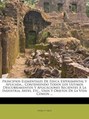 Principios Elementales De Fisica Experimental Y Aplicada... Conteniendo Todos Los Ultimos Descubrimientos Y Aplicaciones Recientes A La Industria, Artes, Etc., Usos Y Objetos De La Vida Comun ...