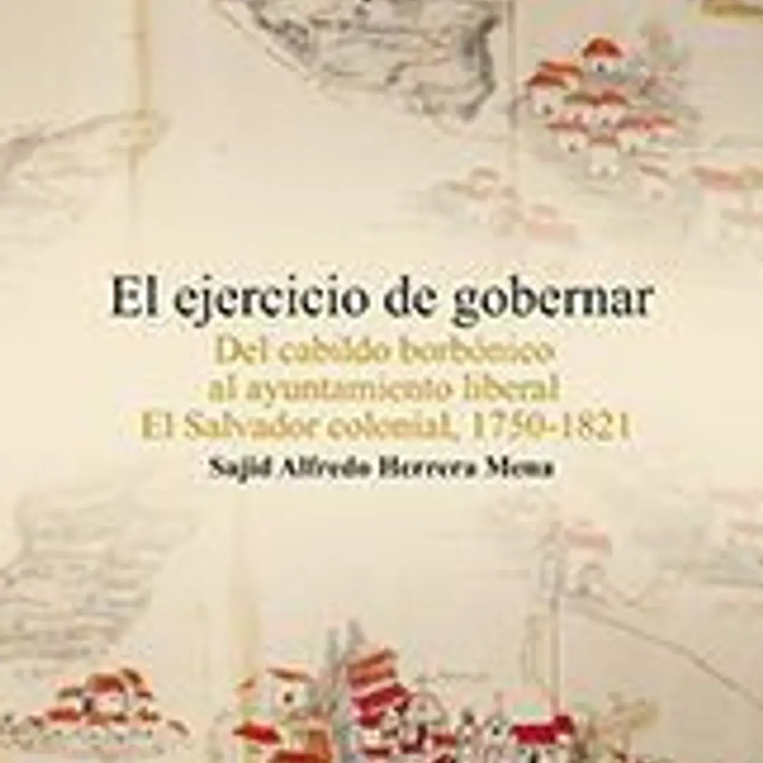 El ejercicio de gobernar: Del cabildo borbónico al ayuntamiento liberal El Salvador colonial, 1750-1821 1
