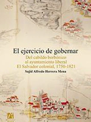 El ejercicio de gobernar: Del cabildo borbónico al ayuntamiento liberal El Salvador colonial, 1750-1821