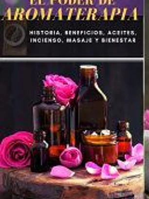 El Poder de Aromaterapia: Historia, Beneficios, Aceites Esenciales, Incienso, Masaje y Bienestar