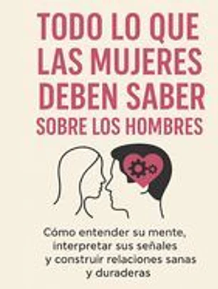 Todo Lo Que Las Mujeres Deben Saber Sobre Los Hombres: Cómo entender su mente, interpretar sus señales y construir relaciones sanas y duraderas