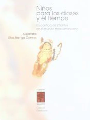 Niños para los dioses y el tiempo : el sacrificio de infantes en el mundo mesoamericano