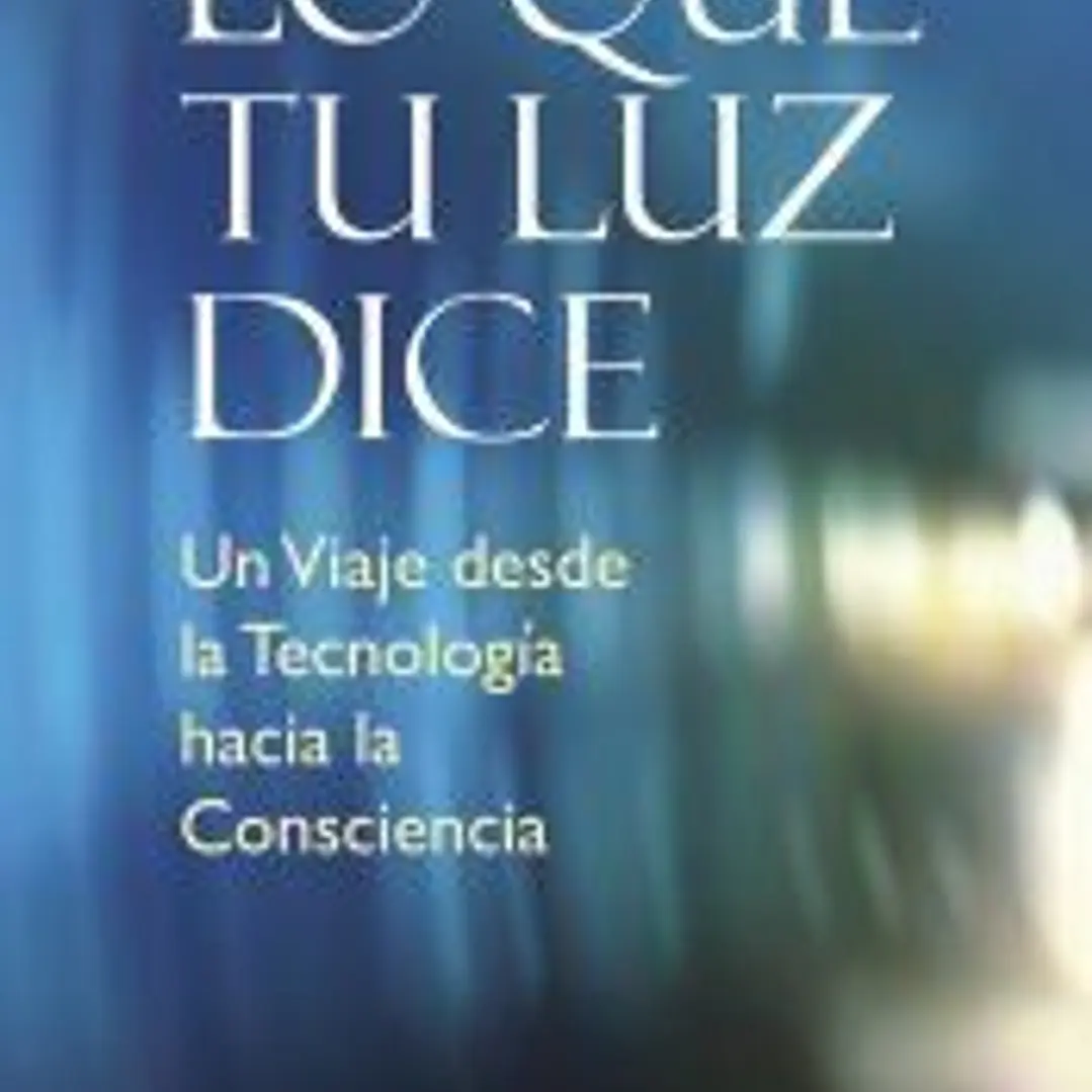 Lo que tu luz dice : un viaje desde la tecnología hacia la consciencia 1