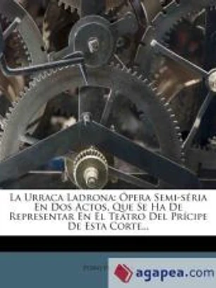 LA URRACA LADRONA: ÓPERA SEMI-SÉRIA EN DOS ACTOS, QUE SE HA DE REPRESENTAR EN EL TEATRO DEL PRÍCIPE DE ESTA CORTE...