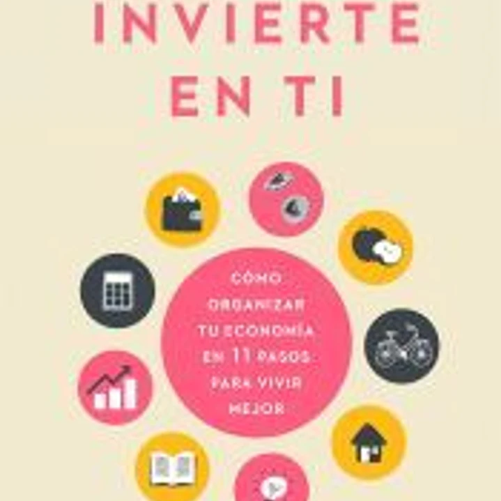 Invierte en ti: Cómo organizar tu economía en 11 pasos para vivir mejor 1