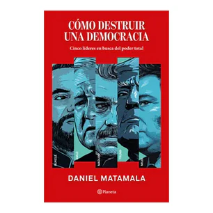 Cómo destruir una democracia. Cinco líderes en busca del poder total, Daniel Matamala