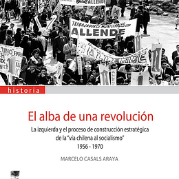 El alba de una revolución. La izquierda y el proceso de construcción estratégica de la "vía chilena al socialismo" 1956-1970