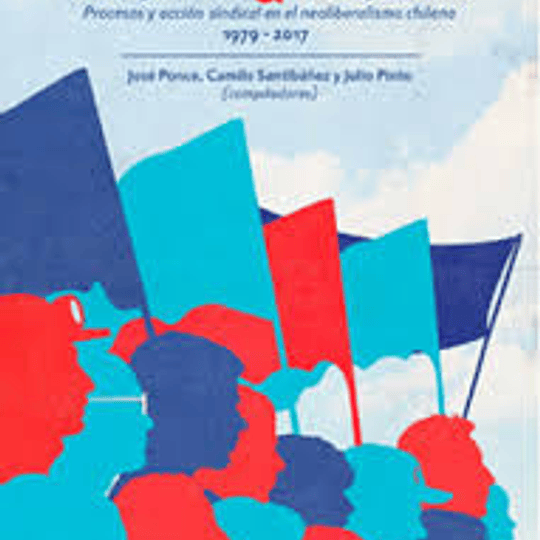 Trabajadores & Trabajadoras. Procesos y acción sindical en el neoliberalismo chileno 1979-2017