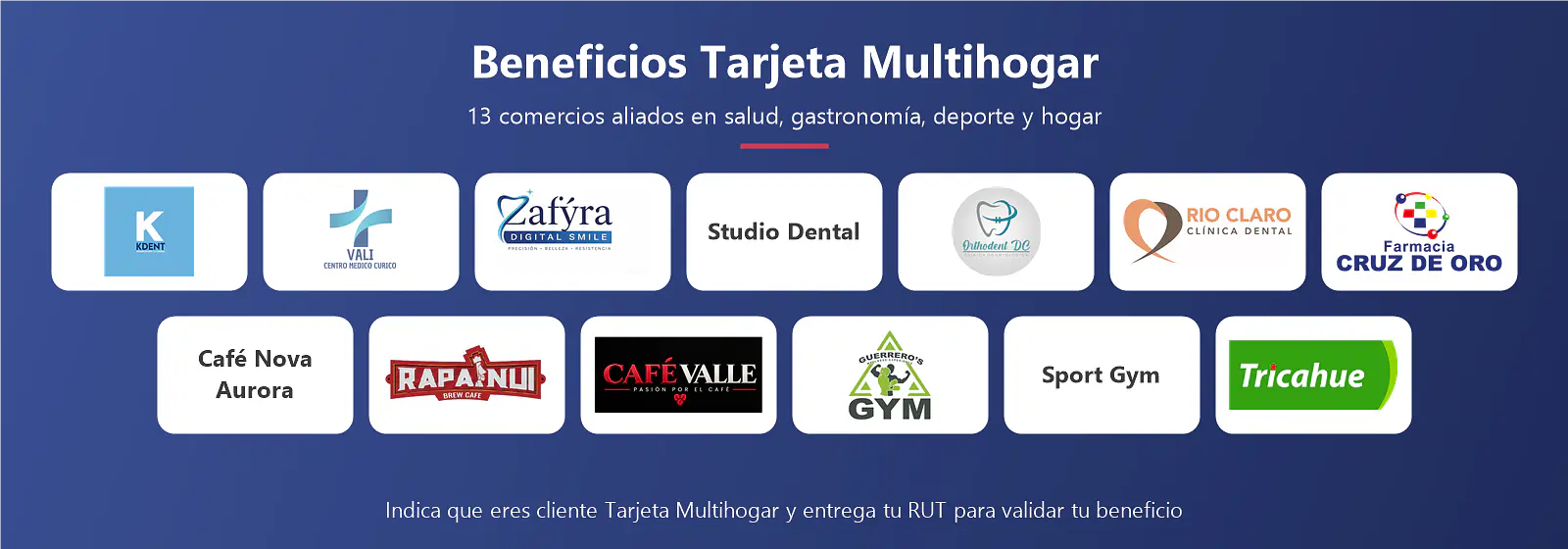 Beneficios Tarjeta Multihogar: KDent, Centro Médico VALI, Zafýra Dental Smile, Studio Dental, Orthodent DC, Clínica Río Claro, Farmacia Cruz de Oro, Café Nova Aurora, Rapanui Brew Café, Café Valle, Gimnasio Guerrero's, Sport Gym y Tricahue