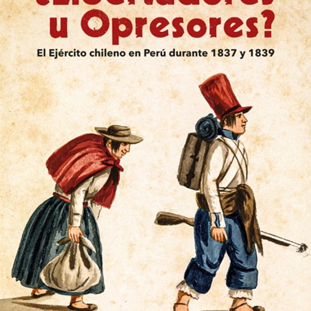 Libertadores U Opresores. El Ejercito Chileno En Peru Durante 1837 Y 1839 1