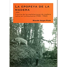 La Epopeya De La Madera. Cronica De Las Explotaciones De Madera Nativa En La Araucania (1900-1965)