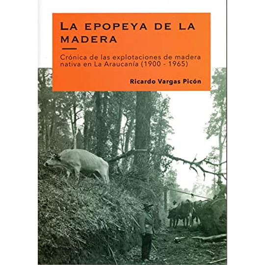 La Epopeya De La Madera. Cronica De Las Explotaciones De Madera Nativa En La Araucania (1900-1965)