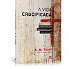 Vida crucificada Como viver uma experiência cristã mais profunda - A. W. Tozer