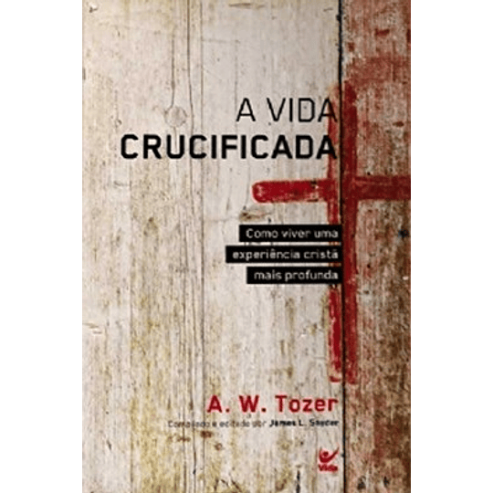 Vida crucificada Como viver uma experiência cristã mais profunda - A. W. Tozer