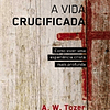 Vida crucificada Como viver uma experiência cristã mais profunda - A. W. Tozer
